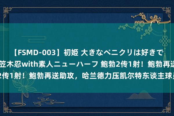 【FSMD-003】初姫 大きなペニクリは好きですか！？ ニューハーフ笠木忍with素人ニューハーフ 鲍勃2传1射！鲍勃再送助攻，哈兰德力压凯尔特东谈主球员头球破门