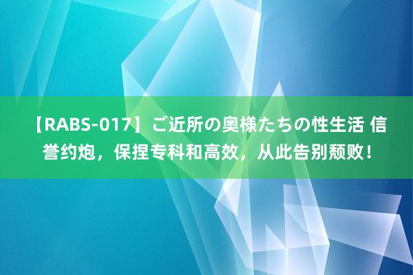 【RABS-017】ご近所の奥様たちの性生活 信誉约炮，保捏专科和高效，从此告别颓败！