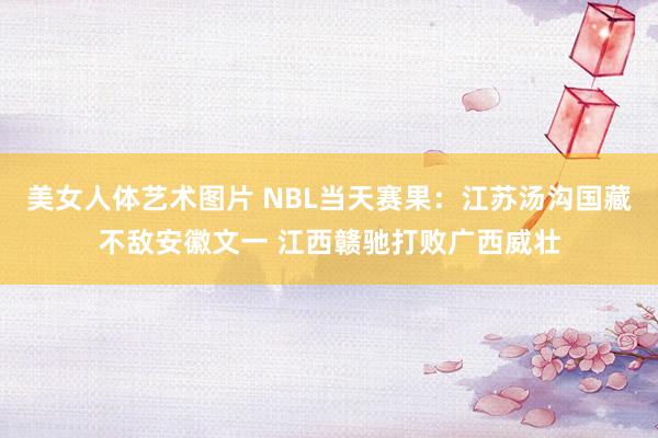 美女人体艺术图片 NBL当天赛果：江苏汤沟国藏不敌安徽文一 江西赣驰打败广西威壮