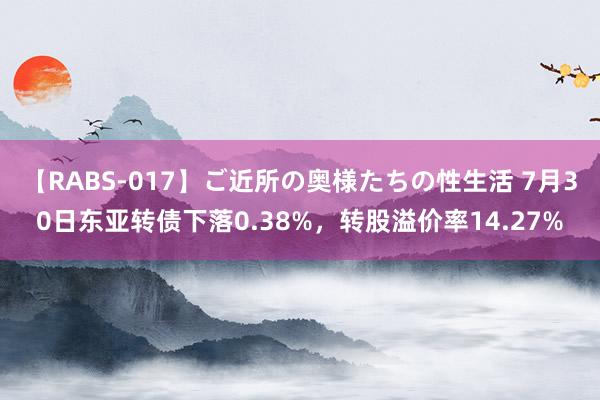 【RABS-017】ご近所の奥様たちの性生活 7月30日东亚转债下落0.38%，转股溢价率14.27%