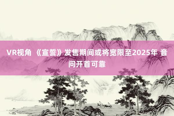 VR视角 《宣誓》发售期间或将宽限至2025年 音问开首可靠