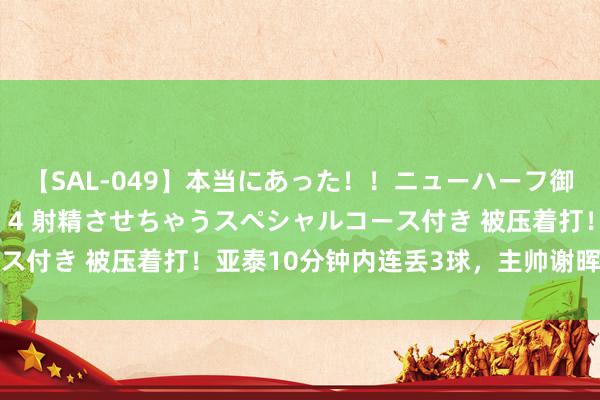 【SAL-049】本当にあった！！ニューハーフ御用達 性感エステサロン 4 射精させちゃうスペシャルコース付き 被压着打！亚泰10分钟内连丢3球，主帅谢晖色彩严肃