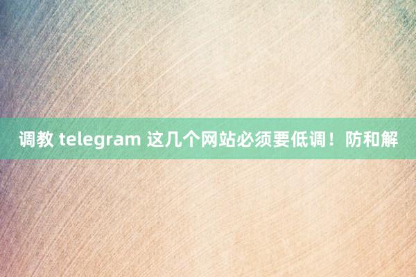 调教 telegram 这几个网站必须要低调！防和解