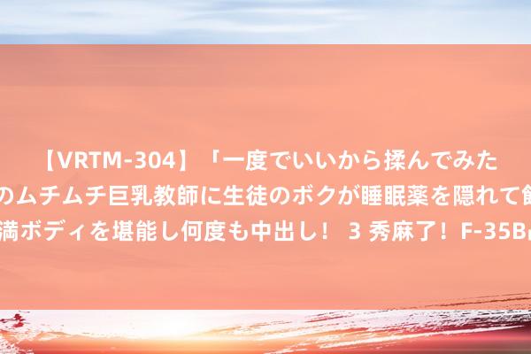 【VRTM-304】「一度でいいから揉んでみたい！」はち切れんばかりのムチムチ巨乳教師に生徒のボクが睡眠薬を隠れて飲ませて、夢の豊満ボディを堪能し何度も中出し！ 3 秀麻了！F-35B战斗机仅凭一台发动机，兑现空中悬浮特技！