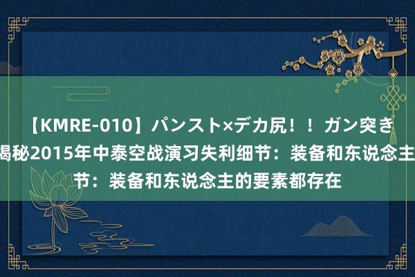 【KMRE-010】パンスト×デカ尻！！ガン突きBEST 李中华揭秘2015年中泰空战演习失利细节：装备和东说念主的要素都存在