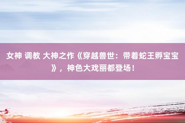 女神 调教 大神之作《穿越兽世：带着蛇王孵宝宝》，神色大戏丽都登场！