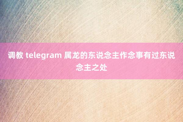 调教 telegram 属龙的东说念主作念事有过东说念主之处