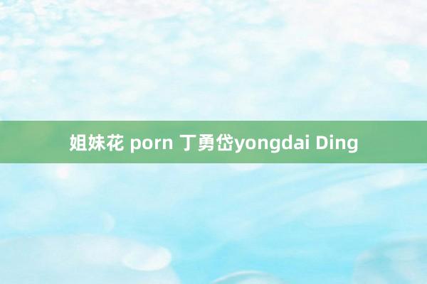 姐妹花 porn 丁勇岱yongdai Ding